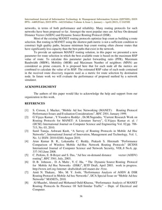 International Journal of Information Technology & Management Information System (IJITMIS), ISSN
0976 – 6405(Print), ISSN 0976 – 6413(Online) Volume 4, Issue 1, January – April (2013), © IAEME
36
networks, in terms of both performance and reliability. Many routing protocols for such
networks have been proposed so far. Amongst the most popular ones are Ad hoc On-demand
Distance Vector (AODV) and Dynamic Source Routing Protocol (DSR).
Most of the existing MANET routing protocols optimize hop count as building a route
selection. But routing in MANET using the shortest path metric is not a sufficient condition to
construct high quality paths, because minimum hop count routing often choose routes that
have significantly less capacity than the best paths that exist in the network.
To provide an optimum MANET routing solution, in this paper we presented a new
parameter for route selection in which the best available route is based on the maximum RSP
value of route. To calculate this parameter packet forwarding ratio (PFR), Maximum
Bandwidth (MBW), Mobility (MOB) and Maximum Number of neighbors (MNN) are
considered as prime concern. It is proposed here that for each node all the metrics are
combined to calculate the value of its RSP. The estimated RSP value of each node contained
in the received route discovery requests used as a metric for route selection by destination
node. In future work we will evaluate the performance of proposed method by a network
simulator.
ACKNOWLEDGMENT
The authors of this paper would like to acknowledge the help and support from our
organization in this work.
REFERENCES
[1] S. Corson, J. Macker, “Mobile Ad hoc Networking (MANET): Routing Protocol
Performance Issues and Evaluation Considerations”, RFC 2501, January 1999.
[2] G.Vijaya Kumar , Y.Vasudeva Reddyr , Dr.M.Nagendra, “Current Research Work on
Routing Protocols for MANET: A Literature Survey”, G.Vijaya Kumar et. al. /
(IJCSE) International Journal on Computer Science and Engineering Vol. 02,pp. 706-
713, No. 03, 2010.
[3] Sunil Taneja, Ashwani Kush, “A Survey of Routing Protocols in Mobile Ad Hoc
Networks”, International Journal of Innovation, Management and Technology, Vol. 1,
No. 3,( ISSN: 2010-0248) August 2010.
[4] Arun Kumar B. R., Lokanatha C. Reddy, Prakash S. Hiremath “Performance
Comparison of Wireless Mobile Ad-Hoc Network Routing Protocols” IJCSNS
International Journal of Computer Science and Network Security, VOL.8 No.6, pp.
337-343,June 2008.
[5] C. Perkins, E. B-Royer and S. Das, “Ad hoc on-demand distance vector (AODV)
routing”, RFC 3561, July, 2003.
[6] D. B. Johnson , D. A. Maltz , Y. C. Hu, “ The Dynamic Source Routing Protocol
for Mobile Ad Hoc Networks (DSR)”, IETF Draft, April 2003, work in progress.
http://www.ietf.org /internet -drafts/draft-ietf-manet-dsr -9.txt.
[7] Amit N. Thakare, Mrs. M. Y. Joshi, “Performance Analysis of AODV & DSR
Routing Protocol in Mobile Ad hoc Networks”, IJCA Special Issue on “Mobile Ad-hoc
Networks” MANETs, 2010.
[8] Al-Maashri, Ahmed and Mohamed Ould-Khaoua, “Performance Analysis of MANET
Routing Protocols In Presence Of Self-Similar Traffic” – Dept. of Electrical and
Computer.
 
