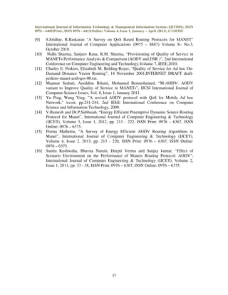 International Journal of Information Technology & Management Information System (IJITMIS), ISSN
0976 – 6405(Print), ISSN 0976 – 6413(Online) Volume 4, Issue 1, January – April (2013), © IAEME
37
[9] S.Sridhar, R.Baskaran “A Survey on QoS Based Routing Protocols for MANET”
International Journal of Computer Applications (0975 – 8887) Volume 8– No.3,
October 2010.
[10] Nidhi Sharma, Sanjeev Rana, R.M. Sharma, “Provisioning of Quality of Service in
MANETs Performance Analysis & Comparison (AODV and DSR )”, 2nd International
Conference on Computer Engineering and Technology,Volume 7, IEEE,2010.
[11] Charles E. Perkins, Elizabeth M. Belding-Royer, “Quality of Service for Ad hoc On-
Demand Distance Vector Routing”, 14 November 2001,INTERNET DRAFT draft-
perkins-manet-aodvqos-00.txt.
[12] Maamar Sedrati, Azeddine Bilami, Mohamed Benmohamed, “M-AODV: AODV
variant to Improve Quality of Service in MANETs”, IJCSI International Journal of
Computer Science Issues, Vol. 8, Issue 1, January 2011.
[13] Yu Ping, Wang Ying, "A revised AODV protocol with QoS for Mobile Ad hoc
Network," iccsit, pp.241-244, 2nd IEEE International Conference on Computer
Science and Information Technology, 2009.
[14] V.Ramesh and Dr.P.Subbaiah, “Energy Efficient Preemptive Dynamic Source Routing
Protocol for Manet”, International Journal of Computer Engineering & Technology
(IJCET), Volume 3, Issue 1, 2012, pp. 213 - 222, ISSN Print: 0976 – 6367, ISSN
Online: 0976 – 6375.
[15] Prerna Malhotra, “A Survey of Energy Efficient AODV Routing Algorithms in
Manet”, International Journal of Computer Engineering & Technology (IJCET),
Volume 4, Issue 2, 2013, pp. 213 - 220, ISSN Print: 0976 – 6367, ISSN Online:
0976 – 6375.
[16] Sunita Kushwaha, Bhavna Narain, Deepti Verma and Sanjay kumar, “Effect of
Scenario Environment on the Performance of Manets Routing Protocol: AODV”,
International Journal of Computer Engineering & Technology (IJCET), Volume 2,
Issue 1, 2011, pp. 33 - 38, ISSN Print: 0976 – 6367, ISSN Online: 0976 – 6375.
 