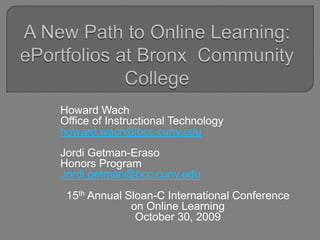 A New Path to Online Learning: ePortfolios at Bronx  Community College Howard Wach  Office of Instructional Technology howard.wach@bcc.cuny.edu JordiGetman-Eraso Honors Program Jordi.getman@bcc.cuny.edu 15th Annual Sloan-C International Conference on Online Learning October 30, 2009  