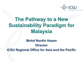 The Pathway to a New
 Sustainability Paradigm for
         Malaysia
           Mohd Nordin Hasan
                  Director
ICSU Regional Office for Asia and the Pacific
 