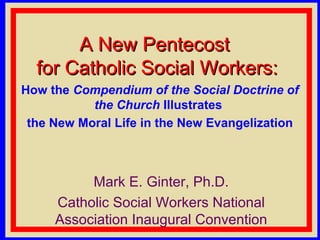 A New PentecostA New Pentecost
for Catholic Social Workers:for Catholic Social Workers:
How the Compendium of the Social Doctrine of
the Church Illustrates
the New Moral Life in the New Evangelization
Mark E. Ginter, Ph.D.
Catholic Social Workers National
Association Inaugural Convention
 