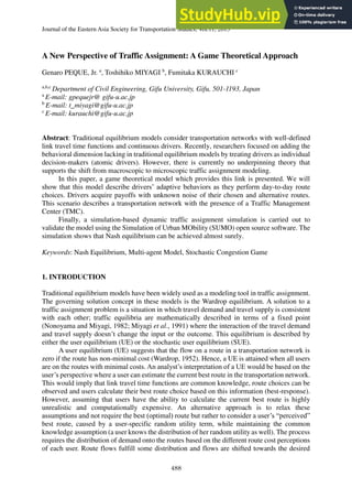 Journal of the Eastern Asia Society for Transportation Studies, Vol.11, 2015
488
A New Perspective of Traffic Assignment: A Game Theoretical Approach
Genaro PEQUE, Jr. a
, Toshihiko MIYAGI b
, Fumitaka KURAUCHI c
a,b,c
Department of Civil Engineering, Gifu University, Gifu, 501-1193, Japan
a
E-mail: gpequejr@ gifu-u.ac.jp
b
E-mail: t_miyagi@gifu-u.ac.jp
c
E-mail: kurauchi@gifu-u.ac.jp
Abstract: Traditional equilibrium models consider transportation networks with well-defined
link travel time functions and continuous drivers. Recently, researchers focused on adding the
behavioral dimension lacking in traditional equilibrium models by treating drivers as individual
decision-makers (atomic drivers). However, there is currently no underpinning theory that
supports the shift from macroscopic to microscopic traffic assignment modeling.
In this paper, a game theoretical model which provides this link is presented. We will
show that this model describe drivers’ adaptive behaviors as they perform day-to-day route
choices. Drivers acquire payoffs with unknown noise of their chosen and alternative routes.
This scenario describes a transportation network with the presence of a Traffic Management
Center (TMC).
Finally, a simulation-based dynamic traffic assignment simulation is carried out to
validate the model using the Simulation of Urban MObility (SUMO) open source software. The
simulation shows that Nash equilibrium can be achieved almost surely.
Keywords: Nash Equilibrium, Multi-agent Model, Stochastic Congestion Game
1. INTRODUCTION
Traditional equilibrium models have been widely used as a modeling tool in traffic assignment.
The governing solution concept in these models is the Wardrop equilibrium. A solution to a
traffic assignment problem is a situation in which travel demand and travel supply is consistent
with each other; traffic equilibria are mathematically described in terms of a fixed point
(Nonoyama and Miyagi, 1982; Miyagi et al., 1991) where the interaction of the travel demand
and travel supply doesn’t change the input or the outcome. This equilibrium is described by
either the user equilibrium (UE) or the stochastic user equilibrium (SUE).
A user equilibrium (UE) suggests that the flow on a route in a transportation network is
zero if the route has non-minimal cost (Wardrop, 1952). Hence, a UE is attained when all users
are on the routes with minimal costs. An analyst’s interpretation of a UE would be based on the
user’s perspective where a user can estimate the current best route in the transportation network.
This would imply that link travel time functions are common knowledge, route choices can be
observed and users calculate their best route choice based on this information (best-response).
However, assuming that users have the ability to calculate the current best route is highly
unrealistic and computationally expensive. An alternative approach is to relax these
assumptions and not require the best (optimal) route but rather to consider a user’s “perceived”
best route, caused by a user-specific random utility term, while maintaining the common
knowledge assumption (a user knows the distribution of her random utility as well). The process
requires the distribution of demand onto the routes based on the different route cost perceptions
of each user. Route flows fulfill some distribution and flows are shifted towards the desired
 