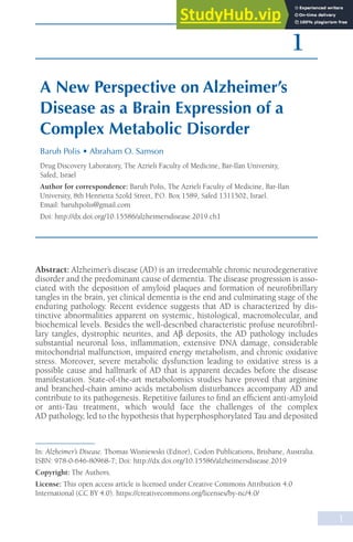 1
In: Alzheimer’s Disease. Thomas Wisniewski (Editor), Codon Publications, Brisbane, Australia.
ISBN: 978-0-646-80968-7; Doi: http://dx.doi.org/10.15586/alzheimersdisease.2019
Copyright: The Authors.
License: This open access article is licensed under Creative Commons Attribution 4.0
International (CC BY 4.0). https://creativecommons.org/licenses/by-nc/4.0/
1
Abstract: Alzheimer’s disease (AD) is an irredeemable chronic neurodegenerative
disorder and the predominant cause of dementia. The disease progression is asso-
ciated with the deposition of amyloid plaques and formation of neurofibrillary
tangles in the brain, yet clinical dementia is the end and culminating stage of the
enduring pathology. Recent evidence suggests that AD is characterized by dis-
tinctive abnormalities apparent on systemic, histological, macromolecular, and
biochemical levels. Besides the well-described characteristic profuse neurofibril-
lary tangles, dystrophic neurites, and Aβ deposits, the AD pathology includes
substantial neuronal loss, inflammation, extensive DNA damage, considerable
mitochondrial malfunction, impaired energy metabolism, and chronic oxidative
stress. Moreover, severe metabolic dysfunction leading to oxidative stress is a
possible cause and hallmark of AD that is apparent decades before the disease
manifestation. State-of-the-art metabolomics studies have proved that arginine
and branched-chain amino acids metabolism disturbances accompany AD and
contribute to its pathogenesis. Repetitive failures to find an efficient anti-amyloid
or anti-Tau treatment, which would face the challenges of the complex
AD pathology, led to the hypothesis that hyperphosphorylated Tau and deposited
A New Perspective on Alzheimer’s
Disease as a Brain Expression of a
Complex Metabolic Disorder
Baruh Polis • Abraham O. Samson
Drug Discovery Laboratory, The Azrieli Faculty of Medicine, Bar-Ilan University,
Safed, Israel
Author for correspondence: Baruh Polis, The Azrieli Faculty of Medicine, Bar-Ilan
University, 8th Henrietta Szold Street, P.O. Box 1589, Safed 1311502, Israel.
Email: baruhpolis@gmail.com
Doi: http://dx.doi.org/10.15586/alzheimersdisease.2019.ch1
 