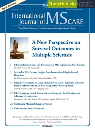A New Perspective on
Survival Outcomes in
Multiple Sclerosis
3 Editorial Introduction: Life Expectancy in MS: Implications for Clinicians
Stuart D. Cook, MD, Guest Editor
5 Survival in MS: Current Insights from International Registries and
Databases
Kjell-Morten Myhr, MD; Nina Grytten Torkildsen, PhD
11 Impact of Treatment on Long-Term Survival in MS: Summary of Results
from Interferon Beta-1b 21-Year Long-Term Follow-up Study
Anthony T. Reder, MD; Sven Schippling, MD
17 Life Expectancy in MS: Communication Strategies for Clinicians and
Advocacy Organizations
David Bates, MA, MB, BChir, FRCP; Dawn Langdon, MA, MPhil, PhD
22 Continuing Medical Education Posttest
23 CME Answer Sheet/Evaluation
The Official Publication of the Consortium of Multiple Sclerosis Centers
September 2012 Volume 14, Supplement 4
Special Supplement
Jointly sponsored by the Consortium of Multiple Sclerosis Centers and Delaware Media Group
This continuing education supplement is supported by an educational grant from
Bayer HealthCare Pharmaceuticals, Inc.
ijmsc.org
 