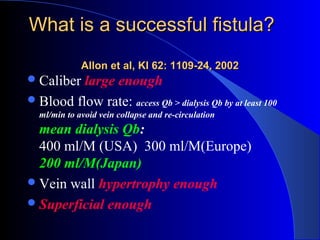 What is a successful fistula?
             Allon et al, KI 62: 1109-24, 2002
 Caliber large enough
 Blood flow rate: access Qb > dialysis Qb by at least 100
  ml/min to avoid vein collapse and re-circulation
  mean dialysis Qb:
  400 ml/M (USA) 300 ml/M(Europe)
  200 ml/M(Japan)
 Vein wall hypertrophy enough
 Superficial enough
 