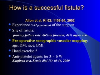 How is a successful fistula?
             Allon et al, KI 62: 1109-24, 2002
 Experience ( >12 procedures)   of the surgeon
 Site   of fistula:
   primary failure rate: 66% in forearm; 41% upper arm
 Pre-operative   sonographic vascular mapping:
  age, DM, race, BMI
 Hand exercise ?
 Anti-platelet agents for 3 ～ 6 W
  Kaufman et a, Semin dial 13: 40-46, 2000
 