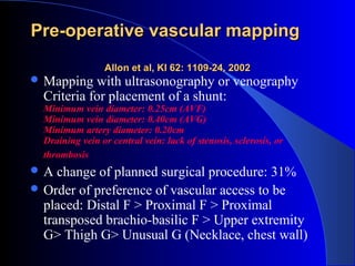 Pre-operative vascular mapping
                 Allon et al, KI 62: 1109-24, 2002
 Mapping   with ultrasonography or venography
  Criteria for placement of a shunt:
  Minimum vein diameter: 0.25cm (AVF)
  Minimum vein diameter: 0.40cm (AVG)
  Minimum artery diameter: 0.20cm
  Draining vein or central vein: lack of stenosis, sclerosis, or
  thrombosis
A   change of planned surgical procedure: 31%
 Order of preference of vascular access to be
  placed: Distal F > Proximal F > Proximal
  transposed brachio-basilic F > Upper extremity
  G> Thigh G> Unusual G (Necklace, chest wall)
 