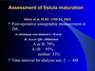 Assessment of fistula maturation

          Allon et al, KI 62: 1109-24, 2002
 Post-operative   sonographic measurement at
  2M:
    A: minimum vein diameter: >0.4cm
          B: Access Qb> 500ml/min
              A or B: 70%
             A+B: 95%
                  neither: 33%
 Time interval for dialysis use: 2     ～     4M
 