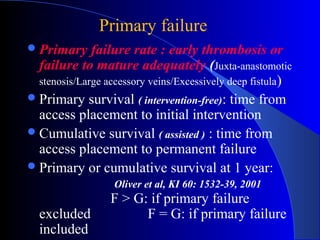 Primary failure
 Primary     failure rate : early thrombosis or
  failure to mature adequately (Juxta-anastomotic
  stenosis/Large accessory veins/Excessively deep fistula )
 Primary survival ( intervention-free): time from
  access placement to initial intervention
 Cumulative survival ( assisted ) : time from
  access placement to permanent failure
 Primary or cumulative survival at 1 year:
                   Oliver et al, KI 60: 1532-39, 2001
                  F > G: if primary failure
  excluded              F = G: if primary failure
  included
 