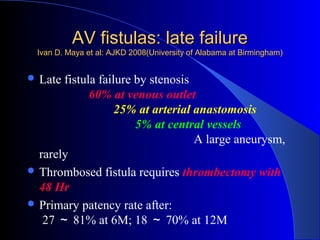 AV fistulas: late failure
  Ivan D. Maya et al: AJKD 2008(University of Alabama at Birmingham)


 Late fistula failure by stenosis
             60% at venous outlet
                   25% at arterial anastomosis
                       5% at central vessels
                                   A large aneurysm,
  rarely
 Thrombosed fistula requires thrombectomy with
  48 Hr
 Primary patency rate after:
   27 ～ 81% at 6M; 18 ～ 70% at 12M
 