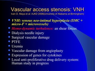 Vascular access stenosis: VNH
 Ivan D. Maya et al: AJKD 2008(University of Alabama at Birmingham)

 VNH:   venous neo-intimal hyperplasia (SMC +
  micro-F + microvessels)
 Hemo-dynamic turbulence: an shear forces
 Dialysis needle injury
 Surgical vascular damage
 PTFE
 Uremia
 Vascular damage from angioplasty
 Expression of genes for cytokines
 Local anti-proliferative drug delivery system:
  Human study in progress
 