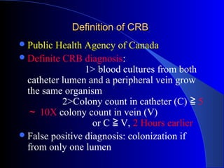 Definition of CRB
 Public Health Agency of Canada
 Definite CRB diagnosis:
                 1> blood cultures from both
  catheter lumen and a peripheral vein grow
  the same organism
           2>Colony count in catheter (C) ≧ 5
  ～ 10X colony count in vein (V)
                   or C ≧ V, 2 Hours earlier
 False positive diagnosis: colonization if
  from only one lumen
 