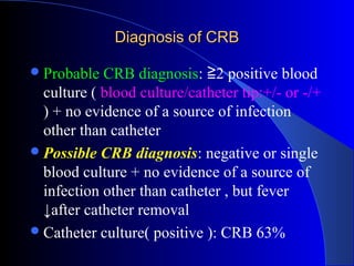 Diagnosis of CRB

 Probable  CRB diagnosis: ≧2 positive blood
  culture ( blood culture/catheter tip:+/- or -/+
  ) + no evidence of a source of infection
  other than catheter
 Possible CRB diagnosis: negative or single
  blood culture + no evidence of a source of
  infection other than catheter , but fever
  ↓after catheter removal
 Catheter culture( positive ): CRB 63%
 