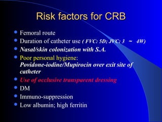 Risk factors for CRB
 Femoral  route
 Duration of catheter use ( FVC: 5D; JVC: 3 ～ 4W)
 Nasal/skin colonization with S.A.
 Poor personal hygiene:
  Povidone-iodine/Mupirocin over exit site of
  catheter
 Use of occlusive transparent dressing
 DM
 Immuno-suppression
 Low albumin; high ferritin
 