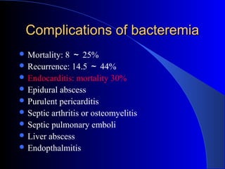 Complications of bacteremia
 Mortality: 8 ～ 25%
 Recurrence: 14.5 ～ 44%
 Endocarditis: mortality 30%
 Epidural abscess
 Purulent pericarditis
 Septic arthritis or osteomyelitis
 Septic pulmonary emboli
 Liver abscess
 Endopthalmitis
 