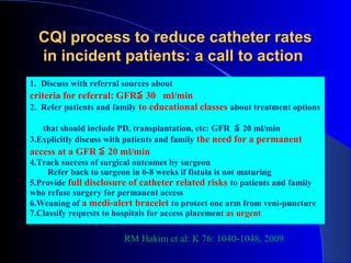 CQI process to reduce catheter rates
  in incident patients: a call to action
1. Discuss with referral sources about
criteria for referral: GFR≦ 30 ml/min
2. Refer patients and family to educational classes about treatment options

   that should include PD, transplantation, etc: GFR ≦ 20 ml/min
3.Explicitly discuss with patients and family the need for a permanent
access at a GFR ≦ 20 ml/min
4.Track success of surgical outcomes by surgeon
     Refer back to surgeon in 6-8 weeks if fistula is not maturing
5.Provide full disclosure of catheter related risks to patients and family
who refuse surgery for permanent access
6.Weaning of a medi-alert bracelet to protect one arm from veni-puncture
7.Classify requests to hospitals for access placement as urgent

                         RM Hakim et al: K 76: 1040-1048, 2009
 