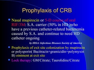 Prophylaxis of CRB
 Nasal mupirocin or 5-D course of oral
  RIF/3M: S.A. carrier (50% in HD )who
  have a previous catheter-related bacteremia
  caused by S.A. and continue to need HD
  catheter ongoing
                by IDSA: Infectious Diseases Society of America
 Prophylaxis of exit site colonization by mupirocin
  or polysporin( Bacitracin+gramicidin+polymyxin
  B) ointment at exit site
 Lock therapy: GM/Citrate; Taurolidine/Citrate
 