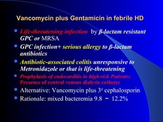 Vancomycin plus Gentamicin in febrile HD
 Life-threatening      infection by β-lactam resistant
  GPC or MRSA
 GPC infection+ serious allergy to β-lactam
  antibiotics
 Antibiotic-associated colitis unresponsive to
  Metronidazole or that is life-threatening
   Prophylaxis of endocarditis in high-risk Patients:
    Presence of central venous dialysis catheter
 Alternative:Vancomycin plus 3rd cephalosporin
 Rationale: mixed bacteremia 9.8 ～ 12.2%
 