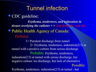 Tunnel infection
 CDC   guideline:
              Erythema, tenderness, and induration in
 tissues overlying the catheter + > 2cm from the exit site
 Public   Health Agency of Canada:
   Definite:
            1> Purulent discharge from tunnel
                2> Erythema, tenderness, induration(2/3) at
 tunnel with a positive culture from serous discharge
                Probable: Erythema, tenderness,
 induration(2/3) at tunnel with serous discharge, but
 negative culture /no discharge, but lack of alternative
                                                  Possible:
 Erythema, tenderness, induration(2/3) at tunnel , but
 