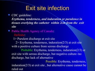 Exit site infection
   CDC guideline:
    Erythema, tenderness, and induration or purulence in
    tissues overlying the catheter within 2cm from the exit
    site
   Public Health Agency of Canada:
       Definite:
      1> Purulent discharge at exit site
        2> Erythema, tenderness, induration(2/3) at exit site
    with a positive culture from serous discharge
             Probable: Erythema, tenderness, induration(2/3) at
    exit site with serous discharge, but negative culture /no
    discharge, but lack of alternative
                                 Possible: Erythema, tenderness,
    induration(2/3) at exit site , but alternative cause cannot be
    ruled out
 