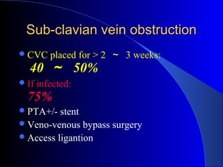Sub-clavian vein obstruction
 CVC     placed for > 2 ～ 3 weeks:
  40 ～ 50%
 If   infected:
  75%
 PTA+/-  stent
 Veno-venous bypass surgery
 Access ligantion
 
