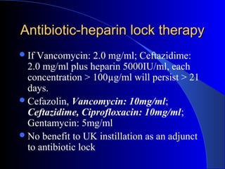 Antibiotic-heparin lock therapy
 If Vancomycin: 2.0 mg/ml; Ceftazidime:
  2.0 mg/ml plus heparin 5000IU/ml, each
  concentration > 100µg/ml will persist > 21
  days.
 Cefazolin, Vancomycin: 10mg/ml;
  Ceftazidime, Ciprofloxacin: 10mg/ml;
  Gentamycin: 5mg/ml
 No benefit to UK instillation as an adjunct
  to antibiotic lock
 