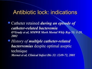 Antibiotic lock: indications
 Catheterretained during an episode of
 catheter-related bacteremia
 O’Grady et al, MMWR Morb Mortal Wkly Rep 51: 1-29,
 2002
 Historyof multiple catheter-related
 bacterremias despite optimal aseptic
 technique
 Mernet et al, Clinical Infect Dis 32: 1249-72, 2001
 