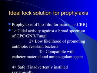 Ideal lock solution for prophylaxis
 Prophylaxis   of bio-film formation → CRB↓
 1> Cidal activity against a broad spectrum
  of GPC/GNB/Fungi
             2> Low likelihood of promoting
  antibiotic resistant bacteria
                   3> Compatible with
  catheter material and anticoagulant agent

  4> Safe if inadvertently instilled
 