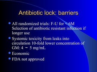Antibiotic lock: barriers
 All randomized trials: F-U for < 6M
  Selection of antibiotic resistant infection if
  longer use
 Systemic toxicity from leaks into
  circulation 10-fold lower concentration of
  GM: 4 ～ 5 mg/mL
 Economic
 FDA not approved
 