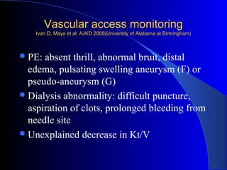 Vascular access monitoring
    Ivan D. Maya et al: AJKD 2008(University of Alabama at Birmingham)



 PE: absent thrill, abnormal bruit, distal
  edema, pulsating swelling aneurysm (F) or
  pseudo-aneurysm (G)
 Dialysis abnormality: difficult puncture,
  aspiration of clots, prolonged bleeding from
  needle site
 Unexplained decrease in Kt/V
 