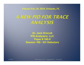 Pittcon Feb, 28, 2010, Orlando, FL




                   Dr. Jack Driscoll
                 PID Analyzers LLC
                      Analyzers,
                    Paper # 180-5
              Session 180 - GC Detectors




2/1/2010              PID Analyzers, LLC Copyright 2010   www.pid.bz
 