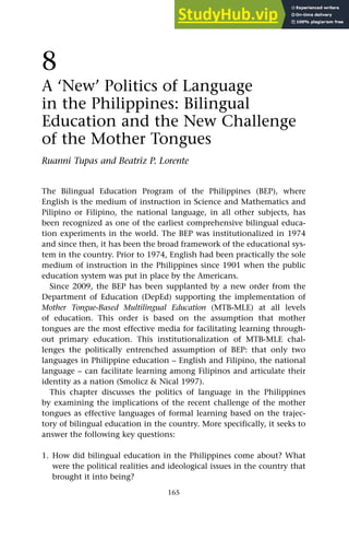 165
8
A ‘New’ Politics of Language
in the Philippines: Bilingual
Education and the New Challenge
of the Mother Tongues
Ruanni Tupas and Beatriz P. Lorente
The Bilingual Education Program of the Philippines (BEP), where
English is the medium of instruction in Science and Mathematics and
Pilipino or Filipino, the national language, in all other subjects, has
been recognized as one of the earliest comprehensive bilingual educa-
tion experiments in the world. The BEP was institutionalized in 1974
and since then, it has been the broad framework of the educational sys-
tem in the country. Prior to 1974, English had been practically the sole
medium of instruction in the Philippines since 1901 when the public
education system was put in place by the Americans.
Since 2009, the BEP has been supplanted by a new order from the
Department of Education (DepEd) supporting the implementation of
Mother Tongue-Based Multilingual Education (MTB-MLE) at all levels
of education. This order is based on the assumption that mother
tongues are the most effective media for facilitating learning through-
out primary education. This institutionalization of MTB-MLE chal-
lenges the politically entrenched assumption of BEP: that only two
languages in Philippine education – English and Filipino, the national
language – can facilitate learning among Filipinos and articulate their
identity as a nation (Smolicz & Nical 1997).
This chapter discusses the politics of language in the Philippines
by examining the implications of the recent challenge of the mother
tongues as effective languages of formal learning based on the trajec-
tory of bilingual education in the country. More specifically, it seeks to
answer the following key questions:
1. How did bilingual education in the Philippines come about? What
were the political realities and ideological issues in the country that
brought it into being?
 