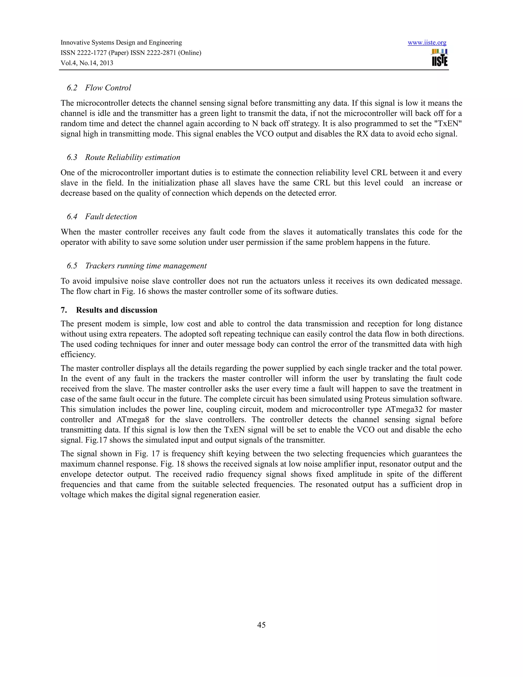 Innovative Systems Design and Engineering
ISSN 2222-1727 (Paper) ISSN 2222-2871 (Online)
Vol.4, No.14, 2013

www.iiste.org

6.2 Flow Control
The microcontroller detects the channel sensing signal before transmitting any data. If this signal is low it means the
channel is idle and the transmitter has a green light to transmit the data, if not the microcontroller will back off for a
random time and detect the channel again according to N back off strategy. It is also programmed to set the "TxEN"
signal high in transmitting mode. This signal enables the VCO output and disables the RX data to avoid echo signal.
6.3 Route Reliability estimation
One of the microcontroller important duties is to estimate the connection reliability level CRL between it and every
slave in the field. In the initialization phase all slaves have the same CRL but this level could an increase or
decrease based on the quality of connection which depends on the detected error.
6.4 Fault detection
When the master controller receives any fault code from the slaves it automatically translates this code for the
operator with ability to save some solution under user permission if the same problem happens in the future.
6.5 Trackers running time management
To avoid impulsive noise slave controller does not run the actuators unless it receives its own dedicated message.
The flow chart in Fig. 16 shows the master controller some of its software duties.
7.

Results and discussion

The present modem is simple, low cost and able to control the data transmission and reception for long distance
without using extra repeaters. The adopted soft repeating technique can easily control the data flow in both directions.
The used coding techniques for inner and outer message body can control the error of the transmitted data with high
efficiency.
The master controller displays all the details regarding the power supplied by each single tracker and the total power.
In the event of any fault in the trackers the master controller will inform the user by translating the fault code
received from the slave. The master controller asks the user every time a fault will happen to save the treatment in
case of the same fault occur in the future. The complete circuit has been simulated using Proteus simulation software.
This simulation includes the power line, coupling circuit, modem and microcontroller type ATmega32 for master
controller and ATmega8 for the slave controllers. The controller detects the channel sensing signal before
transmitting data. If this signal is low then the TxEN signal will be set to enable the VCO out and disable the echo
signal. Fig.17 shows the simulated input and output signals of the transmitter.
The signal shown in Fig. 17 is frequency shift keying between the two selecting frequencies which guarantees the
maximum channel response. Fig. 18 shows the received signals at low noise amplifier input, resonator output and the
envelope detector output. The received radio frequency signal shows fixed amplitude in spite of the different
frequencies and that came from the suitable selected frequencies. The resonated output has a sufficient drop in
voltage which makes the digital signal regeneration easier.

45

 