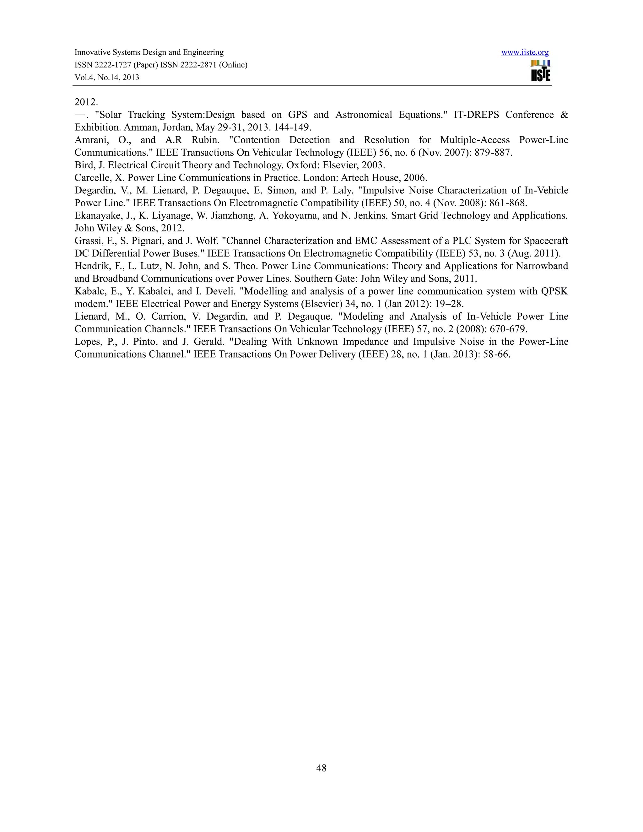 Innovative Systems Design and Engineering
ISSN 2222-1727 (Paper) ISSN 2222-2871 (Online)
Vol.4, No.14, 2013

www.iiste.org

2012.
—. "Solar Tracking System:Design based on GPS and Astronomical Equations." IT-DREPS Conference &
Exhibition. Amman, Jordan, May 29-31, 2013. 144-149.
Amrani, O., and A.R Rubin. "Contention Detection and Resolution for Multiple-Access Power-Line
Communications." IEEE Transactions On Vehicular Technology (IEEE) 56, no. 6 (Nov. 2007): 879-887.
Bird, J. Electrical Circuit Theory and Technology. Oxford: Elsevier, 2003.
Carcelle, X. Power Line Communications in Practice. London: Artech House, 2006.
Degardin, V., M. Lienard, P. Degauque, E. Simon, and P. Laly. "Impulsive Noise Characterization of In-Vehicle
Power Line." IEEE Transactions On Electromagnetic Compatibility (IEEE) 50, no. 4 (Nov. 2008): 861-868.
Ekanayake, J., K. Liyanage, W. Jianzhong, A. Yokoyama, and N. Jenkins. Smart Grid Technology and Applications.
John Wiley & Sons, 2012.
Grassi, F., S. Pignari, and J. Wolf. "Channel Characterization and EMC Assessment of a PLC System for Spacecraft
DC Differential Power Buses." IEEE Transactions On Electromagnetic Compatibility (IEEE) 53, no. 3 (Aug. 2011).
Hendrik, F., L. Lutz, N. John, and S. Theo. Power Line Communications: Theory and Applications for Narrowband
and Broadband Communications over Power Lines. Southern Gate: John Wiley and Sons, 2011.
Kabalc, E., Y. Kabalci, and I. Develi. "Modelling and analysis of a power line communication system with QPSK
modem." IEEE Electrical Power and Energy Systems (Elsevier) 34, no. 1 (Jan 2012): 19–28.
Lienard, M., O. Carrion, V. Degardin, and P. Degauque. "Modeling and Analysis of In-Vehicle Power Line
Communication Channels." IEEE Transactions On Vehicular Technology (IEEE) 57, no. 2 (2008): 670-679.
Lopes, P., J. Pinto, and J. Gerald. "Dealing With Unknown Impedance and Impulsive Noise in the Power-Line
Communications Channel." IEEE Transactions On Power Delivery (IEEE) 28, no. 1 (Jan. 2013): 58-66.

48

 