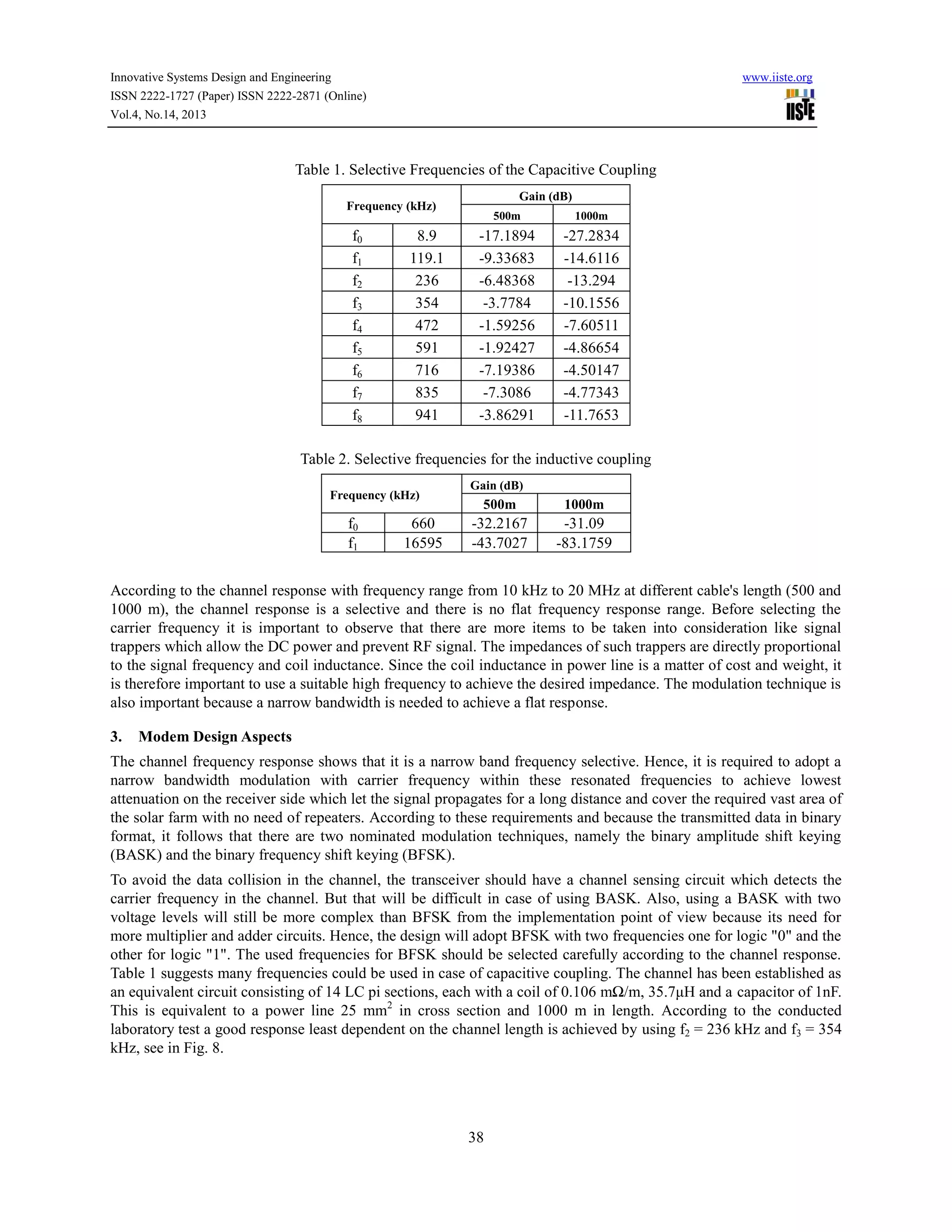 Innovative Systems Design and Engineering
ISSN 2222-1727 (Paper) ISSN 2222-2871 (Online)
Vol.4, No.14, 2013

www.iiste.org

Table 1. Selective Frequencies of the Capacitive Coupling
Gain (dB)

Frequency (kHz)

f0
f1
f2
f3
f4
f5
f6
f7
f8

8.9
119.1
236
354
472
591
716
835
941

500m

1000m

-17.1894
-9.33683
-6.48368
-3.7784
-1.59256
-1.92427
-7.19386
-7.3086
-3.86291

-27.2834
-14.6116
-13.294
-10.1556
-7.60511
-4.86654
-4.50147
-4.77343
-11.7653

Table 2. Selective frequencies for the inductive coupling
Frequency (kHz)

f0
f1

660
16595

Gain (dB)

500m

1000m

-32.2167
-43.7027

-31.09
-83.1759

According to the channel response with frequency range from 10 kHz to 20 MHz at different cable's length (500 and
1000 m), the channel response is a selective and there is no flat frequency response range. Before selecting the
carrier frequency it is important to observe that there are more items to be taken into consideration like signal
trappers which allow the DC power and prevent RF signal. The impedances of such trappers are directly proportional
to the signal frequency and coil inductance. Since the coil inductance in power line is a matter of cost and weight, it
is therefore important to use a suitable high frequency to achieve the desired impedance. The modulation technique is
also important because a narrow bandwidth is needed to achieve a flat response.
3.

Modem Design Aspects

The channel frequency response shows that it is a narrow band frequency selective. Hence, it is required to adopt a
narrow bandwidth modulation with carrier frequency within these resonated frequencies to achieve lowest
attenuation on the receiver side which let the signal propagates for a long distance and cover the required vast area of
the solar farm with no need of repeaters. According to these requirements and because the transmitted data in binary
format, it follows that there are two nominated modulation techniques, namely the binary amplitude shift keying
(BASK) and the binary frequency shift keying (BFSK).
To avoid the data collision in the channel, the transceiver should have a channel sensing circuit which detects the
carrier frequency in the channel. But that will be difficult in case of using BASK. Also, using a BASK with two
voltage levels will still be more complex than BFSK from the implementation point of view because its need for
more multiplier and adder circuits. Hence, the design will adopt BFSK with two frequencies one for logic "0" and the
other for logic "1". The used frequencies for BFSK should be selected carefully according to the channel response.
Table 1 suggests many frequencies could be used in case of capacitive coupling. The channel has been established as
an equivalent circuit consisting of 14 LC pi sections, each with a coil of 0.106 mΩ/m, 35.7μH and a capacitor of 1nF.
This is equivalent to a power line 25 mm2 in cross section and 1000 m in length. According to the conducted
laboratory test a good response least dependent on the channel length is achieved by using f2 = 236 kHz and f3 = 354
kHz, see in Fig. 8.

38

 