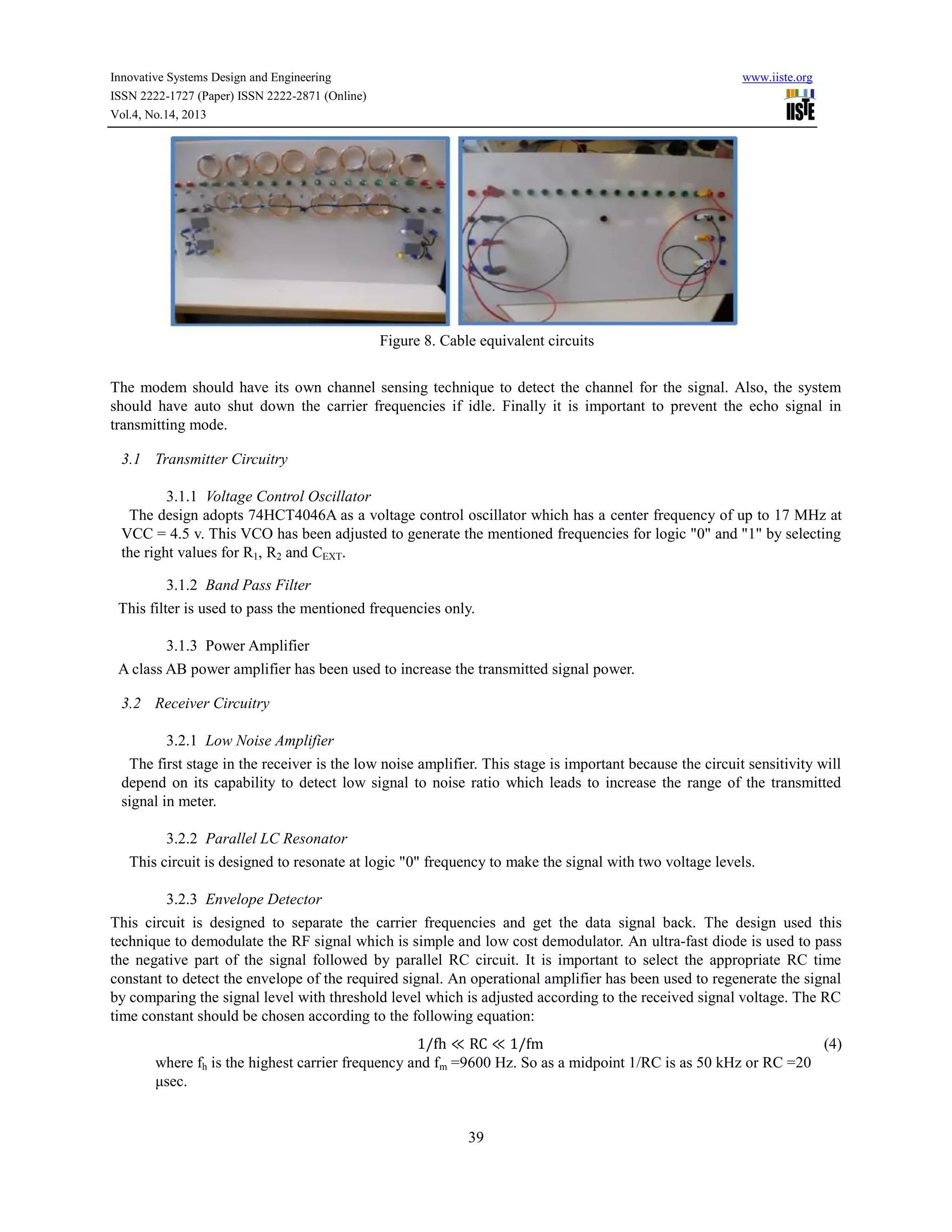 Innovative Systems Design and Engineering
ISSN 2222-1727 (Paper) ISSN 2222-2871 (Online)
Vol.4, No.14, 2013

www.iiste.org

Figure 8. Cable equivalent circuits
The modem should have its own channel sensing technique to detect the channel for the signal. Also, the system
should have auto shut down the carrier frequencies if idle. Finally it is important to prevent the echo signal in
transmitting mode.
3.1 Transmitter Circuitry
3.1.1 Voltage Control Oscillator
The design adopts 74HCT4046A as a voltage control oscillator which has a center frequency of up to 17 MHz at
VCC = 4.5 v. This VCO has been adjusted to generate the mentioned frequencies for logic "0" and "1" by selecting
the right values for R1, R2 and CEXT.
3.1.2 Band Pass Filter
This filter is used to pass the mentioned frequencies only.
3.1.3 Power Amplifier
A class AB power amplifier has been used to increase the transmitted signal power.
3.2 Receiver Circuitry
3.2.1 Low Noise Amplifier
The first stage in the receiver is the low noise amplifier. This stage is important because the circuit sensitivity will
depend on its capability to detect low signal to noise ratio which leads to increase the range of the transmitted
signal in meter.
3.2.2 Parallel LC Resonator
This circuit is designed to resonate at logic "0" frequency to make the signal with two voltage levels.
3.2.3 Envelope Detector
This circuit is designed to separate the carrier frequencies and get the data signal back. The design used this
technique to demodulate the RF signal which is simple and low cost demodulator. An ultra-fast diode is used to pass
the negative part of the signal followed by parallel RC circuit. It is important to select the appropriate RC time
constant to detect the envelope of the required signal. An operational amplifier has been used to regenerate the signal
by comparing the signal level with threshold level which is adjusted according to the received signal voltage. The RC
time constant should be chosen according to the following equation:
1/fh ≪ RC ≪ 1/fm
(4)
where fh is the highest carrier frequency and fm =9600 Hz. So as a midpoint 1/RC is as 50 kHz or RC =20
μsec.

39

 
