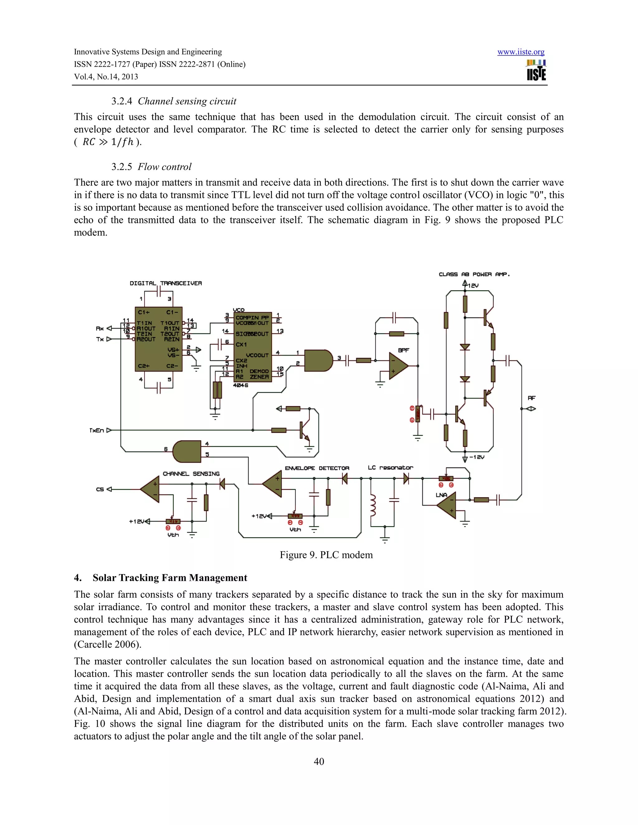 Innovative Systems Design and Engineering
ISSN 2222-1727 (Paper) ISSN 2222-2871 (Online)
Vol.4, No.14, 2013

www.iiste.org

3.2.4 Channel sensing circuit
This circuit uses the same technique that has been used in the demodulation circuit. The circuit consist of an
envelope detector and level comparator. The RC time is selected to detect the carrier only for sensing purposes
( 𝑅𝐶 ≫ 1/𝑓ℎ ).
3.2.5 Flow control
There are two major matters in transmit and receive data in both directions. The first is to shut down the carrier wave
in if there is no data to transmit since TTL level did not turn off the voltage control oscillator (VCO) in logic "0", this
is so important because as mentioned before the transceiver used collision avoidance. The other matter is to avoid the
echo of the transmitted data to the transceiver itself. The schematic diagram in Fig. 9 shows the proposed PLC
modem.

Figure 9. PLC modem
4.

Solar Tracking Farm Management

The solar farm consists of many trackers separated by a specific distance to track the sun in the sky for maximum
solar irradiance. To control and monitor these trackers, a master and slave control system has been adopted. This
control technique has many advantages since it has a centralized administration, gateway role for PLC network,
management of the roles of each device, PLC and IP network hierarchy, easier network supervision as mentioned in
(Carcelle 2006).
The master controller calculates the sun location based on astronomical equation and the instance time, date and
location. This master controller sends the sun location data periodically to all the slaves on the farm. At the same
time it acquired the data from all these slaves, as the voltage, current and fault diagnostic code (Al-Naima, Ali and
Abid, Design and implementation of a smart dual axis sun tracker based on astronomical equations 2012) and
(Al-Naima, Ali and Abid, Design of a control and data acquisition system for a multi-mode solar tracking farm 2012).
Fig. 10 shows the signal line diagram for the distributed units on the farm. Each slave controller manages two
actuators to adjust the polar angle and the tilt angle of the solar panel.
40

 