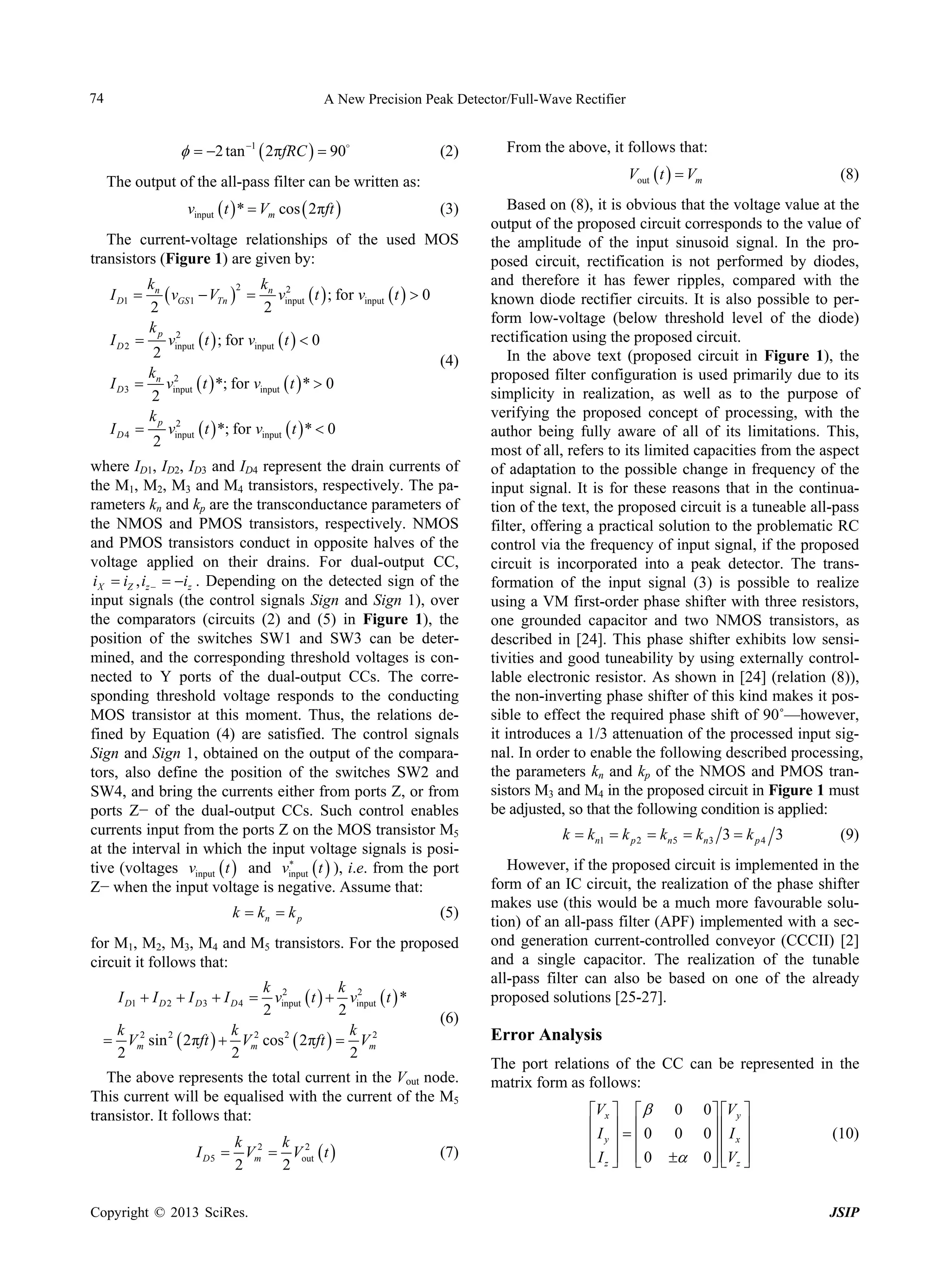 74

A New Precision Peak Detector/Full-Wave Rectifier

  2 tan 1  2πfRC   90


(2)

From the above, it follows that:
Vout  t   Vm

The output of the all-pass filter can be written as:
vinput  t  *  Vm cos  2πft 

(3)

The current-voltage relationships of the used MOS
transistors (Figure 1) are given by:
kn
k 2
2
 vGS1  VTn   n vinput  t  ; for vinput  t   0
2
2
kp 2

vinput  t  ; for vinput  t   0
2
(4)
k 2
 n vinput  t  *; for vinput  t  *  0
2
kp 2

vinput  t  *; for vinput  t  *  0
2

I D1 
ID2
I D3
ID4

where ID1, ID2, ID3 and ID4 represent the drain currents of
the M1, M2, M3 and M4 transistors, respectively. The parameters kn and kp are the transconductance parameters of
the NMOS and PMOS transistors, respectively. NMOS
and PMOS transistors conduct in opposite halves of the
voltage applied on their drains. For dual-output CC,
iX  iZ , iz   iz . Depending on the detected sign of the
input signals (the control signals Sign and Sign 1), over
the comparators (circuits (2) and (5) in Figure 1), the
position of the switches SW1 and SW3 can be determined, and the corresponding threshold voltages is connected to Y ports of the dual-output CCs. The corresponding threshold voltage responds to the conducting
MOS transistor at this moment. Thus, the relations defined by Equation (4) are satisfied. The control signals
Sign and Sign 1, obtained on the output of the comparators, also define the position of the switches SW2 and
SW4, and bring the currents either from ports Z, or from
ports Z− of the dual-output CCs. Such control enables
currents input from the ports Z on the MOS transistor M5
at the interval in which the input voltage signals is posi
tive (voltages vinput  t  and vinput  t  ), i.e. from the port
Z− when the input voltage is negative. Assume that:

k  kn  k p

(5)

for M1, M2, M3, M4 and M5 transistors. For the proposed
circuit it follows that:
k 2
k 2
vinput  t   vinput  t  *
2
2
k 2 2
k 2
k 2
2
 Vm sin  2πft   Vm cos  2πft   Vm
2
2
2
I D1  I D 2  I D 3  I D 4 

(6)

The above represents the total current in the Vout node.
This current will be equalised with the current of the M5
transistor. It follows that:
k 2 k 2
I D 5  Vm  Vout  t 
2
2
Copyright © 2013 SciRes.

(7)

(8)

Based on (8), it is obvious that the voltage value at the
output of the proposed circuit corresponds to the value of
the amplitude of the input sinusoid signal. In the proposed circuit, rectification is not performed by diodes,
and therefore it has fewer ripples, compared with the
known diode rectifier circuits. It is also possible to perform low-voltage (below threshold level of the diode)
rectification using the proposed circuit.
In the above text (proposed circuit in Figure 1), the
proposed filter configuration is used primarily due to its
simplicity in realization, as well as to the purpose of
verifying the proposed concept of processing, with the
author being fully aware of all of its limitations. This,
most of all, refers to its limited capacities from the aspect
of adaptation to the possible change in frequency of the
input signal. It is for these reasons that in the continuation of the text, the proposed circuit is a tuneable all-pass
filter, offering a practical solution to the problematic RC
control via the frequency of input signal, if the proposed
circuit is incorporated into a peak detector. The transformation of the input signal (3) is possible to realize
using a VM first-order phase shifter with three resistors,
one grounded capacitor and two NMOS transistors, as
described in [24]. This phase shifter exhibits low sensitivities and good tuneability by using externally controllable electronic resistor. As shown in [24] (relation (8)),
the non-inverting phase shifter of this kind makes it possible to effect the required phase shift of 90˚—however,
it introduces a 1/3 attenuation of the processed input signal. In order to enable the following described processing,
the parameters kn and kp of the NMOS and PMOS transistors M3 and M4 in the proposed circuit in Figure 1 must
be adjusted, so that the following condition is applied:

k  kn1  k p 2  kn5  kn3 3  k p 4 3

(9)

However, if the proposed circuit is implemented in the
form of an IC circuit, the realization of the phase shifter
makes use (this would be a much more favourable solution) of an all-pass filter (APF) implemented with a second generation current-controlled conveyor (CCCII) [2]
and a single capacitor. The realization of the tunable
all-pass filter can also be based on one of the already
proposed solutions [25-27].

Error Analysis
The port relations of the CC can be represented in the
matrix form as follows:
Vx   
I    0
 y 
  
 Iz   0

0
0


0  Vy 
0  I x 
 
0  Vz 
 

(10)

JSIP

 