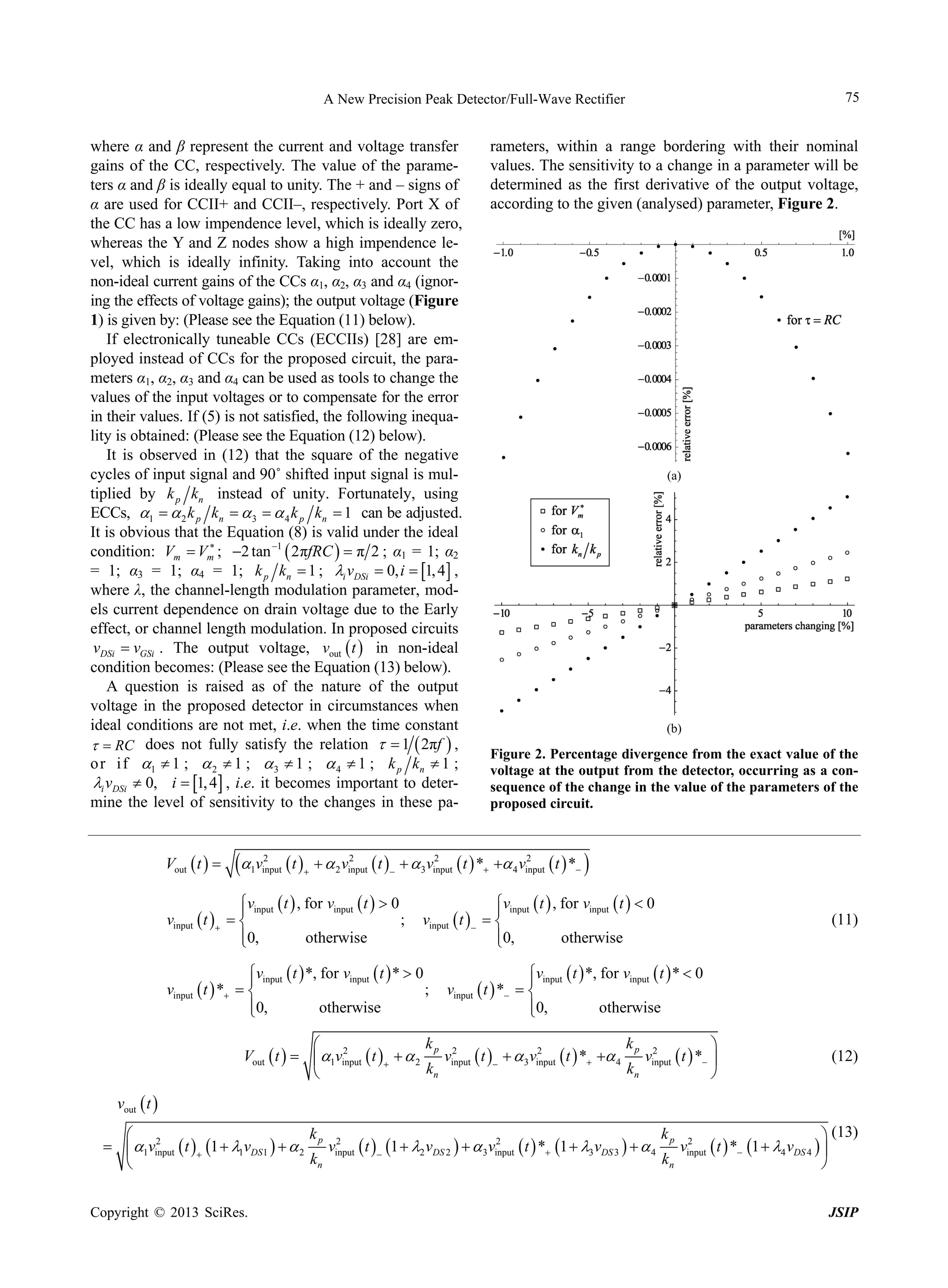 75

A New Precision Peak Detector/Full-Wave Rectifier

where α and β represent the current and voltage transfer
gains of the CC, respectively. The value of the parameters α and β is ideally equal to unity. The + and – signs of
α are used for CCII+ and CCII–, respectively. Port X of
the CC has a low impendence level, which is ideally zero,
whereas the Y and Z nodes show a high impendence level, which is ideally infinity. Taking into account the
non-ideal current gains of the CCs α1, α2, α3 and α4 (ignoring the effects of voltage gains); the output voltage (Figure
1) is given by: (Please see the Equation (11) below).
If electronically tuneable CCs (ECCIIs) [28] are employed instead of CCs for the proposed circuit, the parameters α1, α2, α3 and α4 can be used as tools to change the
values of the input voltages or to compensate for the error
in their values. If (5) is not satisfied, the following inequality is obtained: (Please see the Equation (12) below).
It is observed in (12) that the square of the negative
cycles of input signal and 90˚ shifted input signal is multiplied by k p kn instead of unity. Fortunately, using
ECCs, 1   2 k p kn   3   4 k p kn  1 can be adjusted.
It is obvious that the Equation (8) is valid under the ideal

condition: Vm  Vm ; 2 tan 1  2πfRC   π 2 ; α1 = 1; α2
= 1; α3 = 1; α4 = 1; k p kn  1 ; i vDSi  0, i  1, 4 ,
where λ, the channel-length modulation parameter, models current dependence on drain voltage due to the Early
effect, or channel length modulation. In proposed circuits
vDSi  vGSi . The output voltage, vout  t  in non-ideal
condition becomes: (Please see the Equation (13) below).
A question is raised as of the nature of the output
voltage in the proposed detector in circumstances when
ideal conditions are not met, i.e. when the time constant
  RC does not fully satisfy the relation   1  2πf  ,
o r i f 1  1 ;  2  1 ;  3  1 ;  4  1 ; k p kn  1 ;
i vDSi  0, i  1, 4 , i.e. it becomes important to determine the level of sensitivity to the changes in these paVout  t  

 v  t 
2
1 input



rameters, within a range bordering with their nominal
values. The sensitivity to a change in a parameter will be
determined as the first derivative of the output voltage,
according to the given (analysed) parameter, Figure 2.

(a)

(b)

Figure 2. Percentage divergence from the exact value of the
voltage at the output from the detector, occurring as a consequence of the change in the value of the parameters of the
proposed circuit.

2
2
2
  2 vinput  t    3 vinput  t  *  4 vinput  t  *

vinput  t  , for vinput  t   0

;
vinput  t   
0,
otherwise




vinput  t  , for vinput  t   0

vinput  t   
0,
otherwise


vinput  t  *, for vinput  t  *  0

;
vinput  t  *  
0,
otherwise


(11)

vinput  t  *, for vinput  t  *  0

vinput  t  *  
0,
otherwise


kp 2
kp 2
 2

2
Vout  t    1vinput  t    2
vinput  t    3 vinput  t  *  4
vinput  t  * 
kn
kn



(12)

vout  t 
kp 2
kp 2
 2
 (13)
2
  1vinput  t  1  1vDS 1    2
vinput  t  1  2 vDS 2    3 vinput  t  * 1  3 vDS 3    4
vinput  t  * 1  4 vDS 4  
kn
kn


Copyright © 2013 SciRes.

JSIP

 