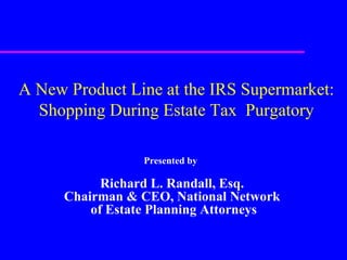 Presented by   Richard L. Randall, Esq. Chairman & CEO, National Network of Estate Planning Attorneys A New Product Line at the IRS Supermarket: Shopping During Estate Tax  Purgatory 