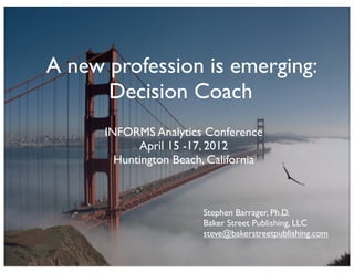 A new profession is emerging:
      Decision Coach
      INFORMS Analytics Conference
            April 15 -17, 2012
        Huntington Beach, California



                        Stephen Barrager, Ph.D.
                        Baker Street Publishing, LLC
                        steve@bakerstreetpublishing.com
 