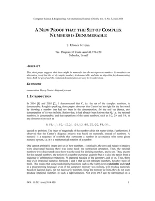 Computer Science & Engineering: An International Journal (CSEIJ), Vol. 4, No. 3, June 2014
DOI : 10.5121/cseij.2014.4301 1
A NEW PROOF THAT THE SET OF COMPLEX
NUMBERS IS DENUMERABLE
J. Ulisses Ferreira
Trv. Pirapora 36 Costa Azul 41.770-220
Salvador, Brazil
ABSTRACT
This short paper suggests that there might be numerals that do not represent numbers. It introduces an
alternative proof that the set of complex numbers is denumerable, and also an algorithm for denumerating
them. Both the proof and the contained denumeration are easy to be understood.
KEYWORDS
enumeration, Georg Cantor, diagonal process
1. INTRODUCTION
In 2004 [1] and 2005 [2], I demonstrated that C, i.e. the set of the complex numbers, is
denumerable. Roughly speaking, those papers observes that Cantor had no right for the last word
by showing a number that had not been in the denumeration, for the real set (hence, any
denumeration of it) was infinite. Before that, it had already been known that Q, i.e. the rational
numbers, is denumerable, and that repetitions of the same numbers, such as 1/2, 2/4 and 3/6, in
any denumeration such as
0, 1/1, -1/1, 1/2, -1/2, 2/1, -2/1, 1/3, -1/3, 2/2, -2/2, 3/1, -3/1...
caused no problem. The order of magnitude of the numbers does not matter either. Furthermore, I
observed that the Cantor’s diagonal process was based on numerals, instead of numbers. A
numeral is a sequence of symbols that represents a number in accordance with some given
numeral system, i.e. it is a mathematical notation of a number.
One cannot arbitrarily invent any set of new numbers. Historically, the zero and negative integers
were discovered because there was some need: the subtraction operation. Then, the rational
numbers were discovered since there was the need for dividing numbers, and so on. Thus, except
for the natural numbers, the notion of a number expresses quantity but it is also the result from a
sequence of arithmetical operations. Pi appeared because of the geometry, and so on. Thus, there
may exist irrational numerals between 0 and 1 that do not represent numbers, possibly most of
them. This means that using randomizing functions such as the well known randomize and rand
in a programming language, even if the computer memory was infinite, will produce numerals
based on decimal digits, but not necessarily numbers. Since the memory is finite, they do not even
produce irrational numbers in such a representation. Not even 10/3 can be represented on a
 