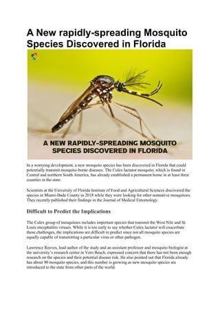 A New rapidly-spreading Mosquito
Species Discovered in Florida
In a worrying development, a new mosquito species has been discovered in Florida that could
potentially transmit mosquito-borne diseases. The Culex lactator mosquito, which is found in
Central and northern South America, has already established a permanent home in at least three
counties in the state.
Scientists at the University of Florida Institute of Food and Agricultural Sciences discovered the
species in Miami-Dade County in 2018 while they were looking for other nonnative mosquitoes.
They recently published their findings in the Journal of Medical Entomology.
Difficult to Predict the Implications
The Culex group of mosquitoes includes important species that transmit the West Nile and St.
Louis encephalitis viruses. While it is too early to say whether Culex lactator will exacerbate
these challenges, the implications are difficult to predict since not all mosquito species are
equally capable of transmitting a particular virus or other pathogen.
Lawrence Reeves, lead author of the study and an assistant professor and mosquito biologist at
the university’s research center in Vero Beach, expressed concern that there has not been enough
research on the species and their potential disease risk. He also pointed out that Florida already
has about 90 mosquito species, and this number is growing as new mosquito species are
introduced to the state from other parts of the world.
 