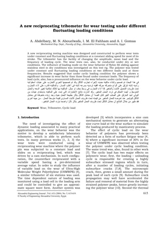 Alexandria Engineering Journal , Vol. (43) (2004), No. 5, 615-619 615
© Faculty of Engineering Alexandria University, Egypt.
A new reciprocating tribometer for wear testing under different
fluctuating loading conditions
A. Abdelbary, M. N. Abouelwafa, I. M. El Fahham and A. I. Gomaa
Mechanical Eng. Dept., Faculty of Eng., Alexandria University, Alexandria, Egypt
A new reciprocating testing machine was designed and constructed to perform wear tests
under constant and fluctuating loading conditions at a constant sliding speed for most of its
stroke. The tribometer has the facility of changing the amplitude, mean load and the
frequency of loading cycle. The wear tests can, also, be conducted under dry or wet
conditions. The influence of loading mode on the wear behavior of Nylon 66 sliding against
stainless steel in dry conditions was investigated on this test rig. The polymer was tested
under constant and fluctuating loading conditions at two different loads and at three
frequencies. Results suggested that under cyclic loading condition the polymer shows a
significant increase in wear factor than those found under constant loads. The frequency of
load cycle, also, has a pronounced influence on the wear behavior under cyclic load.
.
.
.
.
.
Keyword: Wear, Tribometer, Cyclic load
1. Introduction
The need of investigating the effect of
dynamic loading associated to many practical
applications, on the wear behavior was the
motive to develop a satisfactory laboratory
tribometer, which is able to perform such
tests. In many previous works [1, 2, 3] the
wear tests were conducted using a
reciprocating wear machine where the polymer
pin was subjected to a constant load and
slides on a reciprocating bed, which was
driven by a cam mechanism. In such configu-
ration, the counterface reciprocated with a
variable speed having a pre-determined
average value. In order to study the influence
of variable load on the wear of Ultra-High
Molecular Weight Polyethylene (UHMWPE) [4],
a similar tribometer of six stations was used.
The time dependent nature of loading was
monitored using a load cell in the loading arm
and could be controlled to give an approxi-
mate square wave form. Another system was
developed [5] which incorporates a sine cam
mechanical system to generate an alternating
sine curve load at the wear surface to simulate
the loading produced by masticatory process.
The effect of cyclic load on the wear
behavior of polymers has previously been
detected as a form of surface fatigue wear [4,
6] where a significant increase of 30% in the
wear of UHMWPE was observed when testing
the polymer under cyclic loading condition.
The same trend was, also, found in other work
[7]. The cyclic load has two major effects on
polymeric wear; first, the loading – unloading
cycle is responsible for creating a highly
subsurface stressed regions which in turn,
after a number of loading cycles, initiating
subsurface cracks [7,8]. The microscopic
crack, then, grows a small amount during the
peak load of each cycle [9]. Subsurface crack
propagation may well have accelerated the
failure and removal of material from the highly
strained polymer peaks, hence greatly increas-
ing the polymer wear [10]. Second the thermal
 