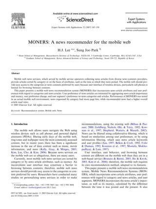 Expert Systems
                                                                                                                           with Applications
                                              Expert Systems with Applications 32 (2007) 143–150
                                                                                                                     www.elsevier.com/locate/eswa




                     MONERS: A news recommender for the mobile web
                                                                   a,*                             b
                                                    H.J. Lee            , Sung Joo Park
        a
            Sloan School of Management, Massachusetts Institute of Technology, NE20-336, 3 Cambridge Center, Cambridge, MA, 02142-1347, USA
                  b
                    Graduate School of Management, Korea Advanced Institute of Science and Technology, Seoul 130-722, Republic of Korea




Abstract

   Mobile web news services, which served by mobile service operators collecting news articles from diverse news contents providers,
provide articles sorted by category or on the basis of attributes, such as the time at which they were posted. The mobile web should pro-
vide easy access to the categories or news contents preferred by users because user interface of wireless devices, particularly cell phones is
limited for browsing between contents.
   This paper presents a mobile web news recommendation system (MONERS) that incorporates news article attributes and user pref-
erences with regard to categories and news articles. User preference of news articles are estimated by aggregating news article importance
and recency, user preference change, and user segment’s preference on news categories and articles. Performance of MONERS was tested
in an actual mobile web environment; news organized by category had more page hits, while recommended news had a higher overall
article read ratio.
Ó 2005 Elsevier Ltd. All rights reserved.

Keywords: Recommendation system; Mobile web; News




1. Introduction                                                              recommendations, using the existing web (Billsus & Paz-
                                                                             zani, 2000; Goldberg, Nichols, Oki, & Terry, 1992; Kon-
   The mobile web allows users navigate the Web using                        stan et al., 1997; Shepherd, Watters, & Marath, 2002).
wireless devices such as cell phones and personal digital                    News can be ﬁltered using collaborative ﬁltering, which is
assistants (PDAs). During early days of the mobile web,                      based on similarities among user preferences, or by using
ring tones and wallpaper were the most commonly accessed                     information ﬁltering, which uses news article keywords
content, but in recent years there has been a signiﬁcant                     and user proﬁles (Aas, 1997; Belkin & Croft, 1992; Foltz
increase in the use of data content such as music, movie                     & Dumais, 1992; Konstan et al., 1997; Mostafa, Mukho-
information, and news (Kelly, Gray, & Minges, 2003;                          padhyay, & Lam, 1997).
Kim, Lee, Cho, & Kim, 2004). Because news services on                            User interface, user behavior, and browsing between
the mobile web are so ubiquitous, there are many users.                      content are diﬀerent on the mobile web than they are in a
   Currently, most mobile web news services are sorted by                    web-based service (Brunato & Battiti, 2003; Ho & Kwok,
category or by news article attributes, such as recency. An                  2003; Kim et al., 2004); therefore, the mobile web requires
inconvenient user interface may constitute a barrier to                      its own recommendation method, adapted to its features.
browsing between contents; therefore, mobile web news                            This paper presents a mobile web news recommendation
services should provide easy access to the categories or con-                system, Mobile News Recommendation Systems (MON-
tent preferred by users. Researchers have conducted many                     ERS), which incorporates news article attributes, user pref-
studies on personalizing news services in order to make                      erences with regard to category and news articles, and user
                                                                             segments. MONERS incorporates the news article’s impor-
 *
     Corresponding author. Tel.: +82 2 958 3647; fax: +82 2 958 3604.        tance, as well as its recency, calculated by the diﬀerence
     E-mail address: fastbat@gmail.com (H.J. Lee).                           between the time it was posted and the present. It also

0957-4174/$ - see front matter Ó 2005 Elsevier Ltd. All rights reserved.
doi:10.1016/j.eswa.2005.11.010
 