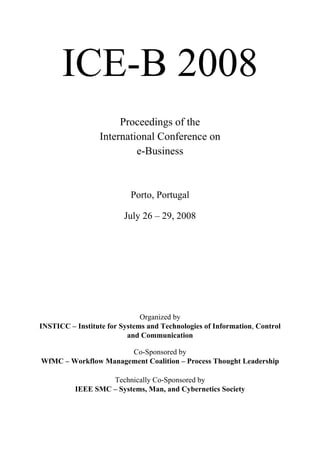 I 
ICE-B 2008 
Proceedings of the 
International Conference on 
e-Business 
Porto, Portugal 
July 26 – 29, 2008 
Organized by 
INSTICC – Institute for Systems and Technologies of Information, Control 
and Communication 
Co-Sponsored by 
WfMC – Workflow Management Coalition – Process Thought Leadership 
Technically Co-Sponsored by 
IEEE SMC – Systems, Man, and Cybernetics Society 
 