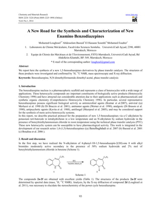 Chemistry and Materials Research www.iiste.org
ISSN 2224- 3224 (Print) ISSN 2225- 0956 (Online)
Vol.6 No.1, 2014
93
A New Road for the Synthesis and Characterization of New
Enamino Benzodiazepines
Mohamed Loughzail1*
Abdesselam Baouid1
El Hassane Soumhi2
Mohamed Essaber1
1. Laboratoire de Chimie Moléculaire, Facultédes Sciences Semlalia, UniversitéCadi Ayyad, 2390, 40001
Marrakech, Morocco
2. Equipe de Chimie des Matériaux et de l’Environnement, FSTG-Marrakech, UniversitéCadi Ayyad, Bd
Abdelkrim Khattabi, BP. 549, Marrakech, Morocco
* E-mail of the corresponding author: loughzail@gmail.com
Abstract
We report here the synthesis of a new 1,5-benzodiazepines derivatives by phase transfer catalysis. The structures of
these products were investigated and confirmed by 1
H, 13
C NMR, mass spectroscopic and X-ray diffraction.
Keywords: Benzodiazepine, N,N-dimethylformamide dimethyl acetal, phase transfer catalysis
1. Introduction
The benzodiazepine nucleus is a pharmacophoric scaffold and represents a class of heterocycles with a wide range of
applications. These heterocyclic compounds are important constituents of biologically active products (Heterocyclic
Chemistry 1998) and have attracted our considerable attention due to their applications such as pharmaceuticals and
synthetic organic chemistry (Comprehensive Heterocyclic Chemistry 1996). In particular, several representative
benzodiazepines possess significant biological activity as antimicrobial agents (Kumar et al.2007), antiviral ((a)
Merluzzi et al. 1990 (b) Di Braccio et al. 2001), antitumor agents (Werner et al. 1990), analgesic (Di Brassio et al.
1990), antipsychotic agents (Kavita et al. 1988), antifungal (Meerpoel et al. 2005), and may be considered support
for the synthesis of more active heterocyclic systems.
In this report, we describe practical protocol for the preparation of new 1,5-benzodiazepines via a C-alkylation by
potassium tert-butoxide in tetrahydrofuran in a low temperature and an N-alkylation by sodium hydroxide in the
presence of benzyltriethylammonium chloride in room temperature using the technical phase transfer catalysis (PTC).
These new heterocyclic system can be susceptible to have pharmacological activity. This work is integrated in the
development of our research series 1,4-(1,5)-benzodiazepines ((a) Benelbaghdadi et al. 2007 (b) Baouid et al. 2001
(c) Boudina et al. 2006 ).
2. Result and discussion
In the first step, we have realized the N-alkylation of 4-phenyl-1H-1,5-benzodiazepin-2(3H)-one 1 with alkyl
bromides moderately active secondary in the presence of 50% sodium hydroxide and 2% mol of
benzyltriethylammonium chloride in benzene (Scheme 1).
Scheme 1
The compounds 2a-2f are obtained with excellent yields (Table 1). The structures of the products 2a-2f were
determined by spectral data (mass, 1
H, 13
C NMR). Analysis, by the X-ray diffraction of compound 2d (Loughzail et
al. 2011), was necessary to elucidate the stereochemistry of the power cycle benzodiazepine.
N
H
N
C6H5
O
N
N
C6H5
O
R
RX
NaOH/ClBzEt3N
1 2
 