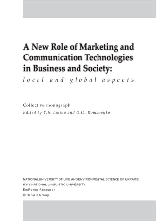 A New Role of Marketing and
Communication Technologies
in Business and Society:
Collective monograph
Edited by Y.S. Larina and O.O. Romanenko
l o c a l a n d g l o b a l a s p e c t s
National University of Life and Environmental Science of Ukraine
Kyiv National Linguistic University
E m P o w e r R e s e a r c h
K h u s a r G r o u p p
 