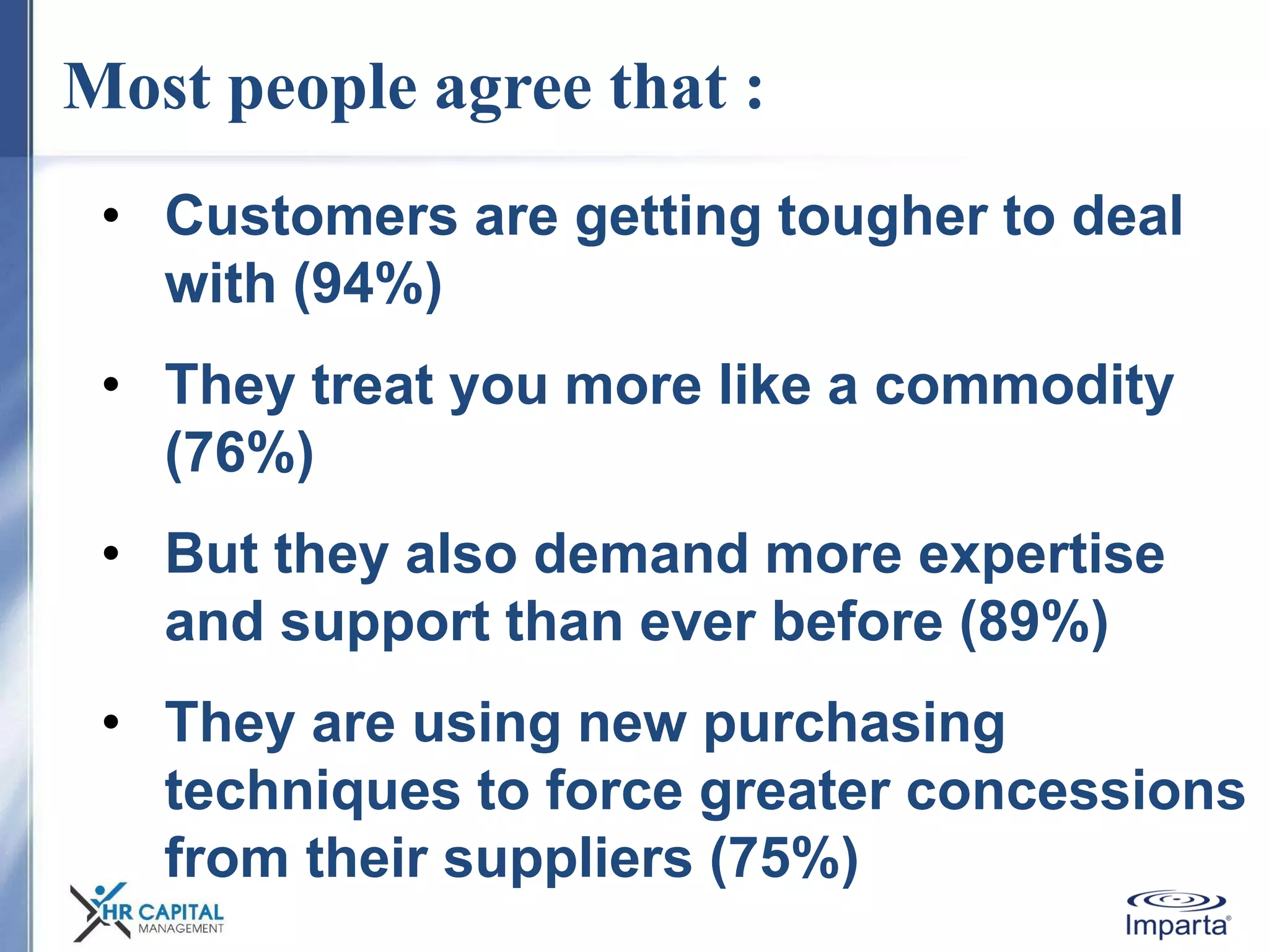 Most people agree that :
• Customers are getting tougher to deal
with (94%)
• They treat you more like a commodity
(76%)
• But they also demand more expertise
and support than ever before (89%)
• They are using new purchasing
techniques to force greater concessions
from their suppliers (75%)
 