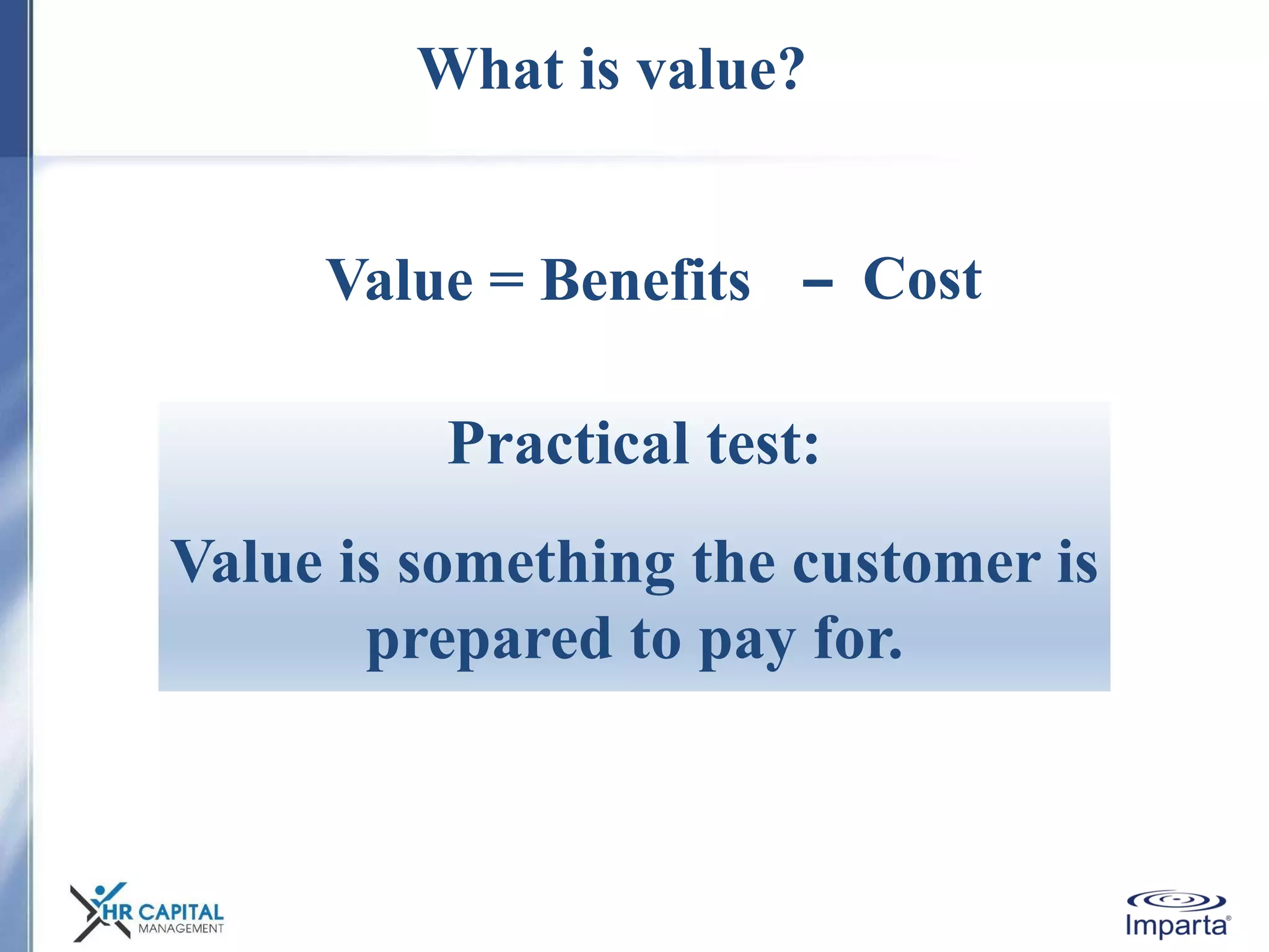 What is value?
Value = Benefits Cost
Practical test:
Value is something the customer is
prepared to pay for.
 